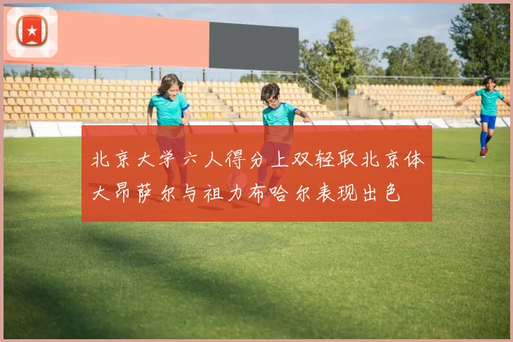 北京大学六人得分上双轻取北京体大昂萨尔与祖力布哈尔表现出色