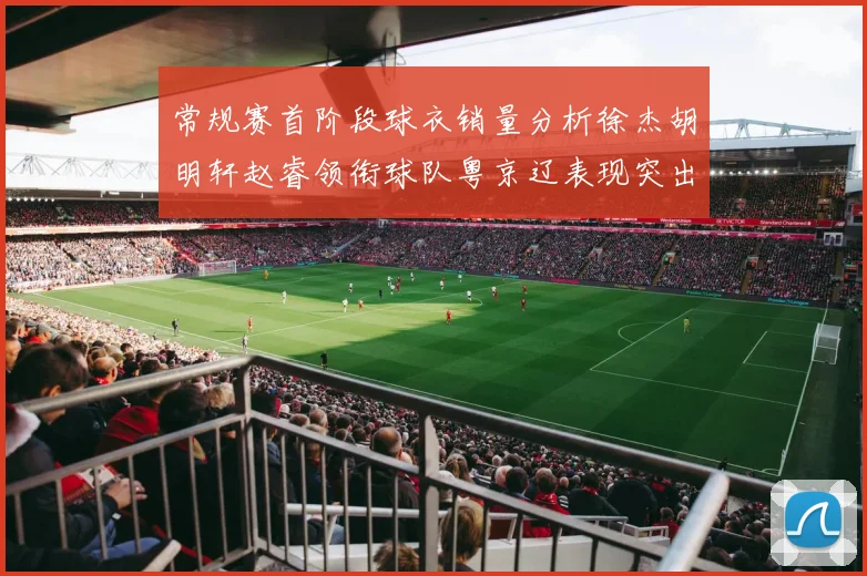 常规赛首阶段球衣销量分析徐杰胡明轩赵睿领衔球队粤京辽表现突出