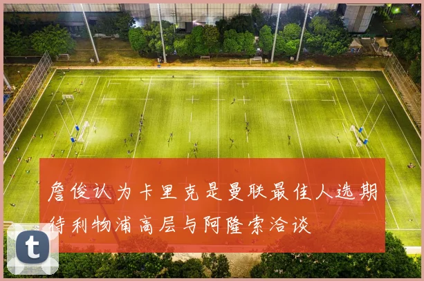詹俊认为卡里克是曼联最佳人选期待利物浦高层与阿隆索洽谈