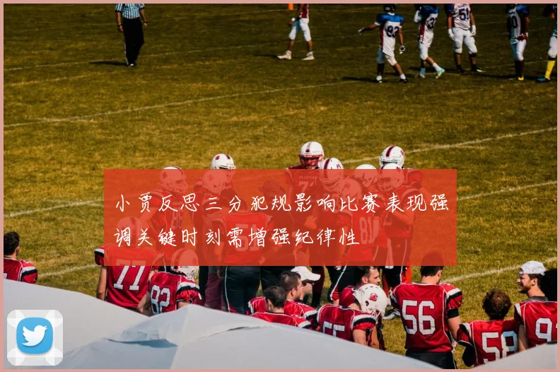 小贾反思三分犯规影响比赛表现强调关键时刻需增强纪律性