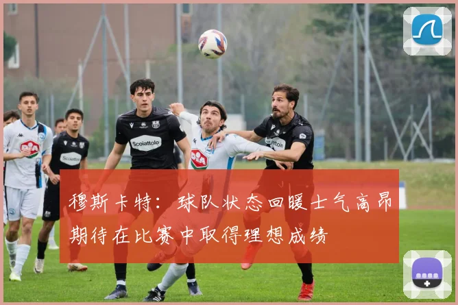 穆斯卡特：球队状态回暖士气高昂期待在比赛中取得理想成绩