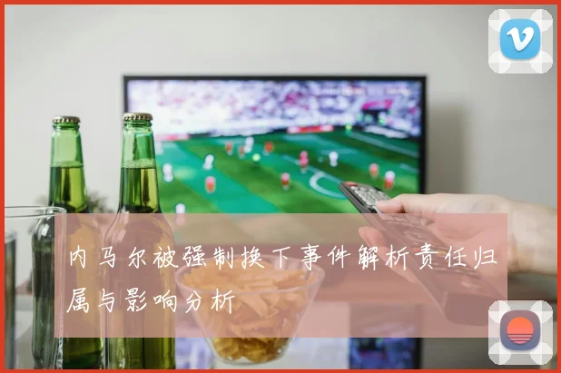 内马尔被强制换下事件解析责任归属与影响分析