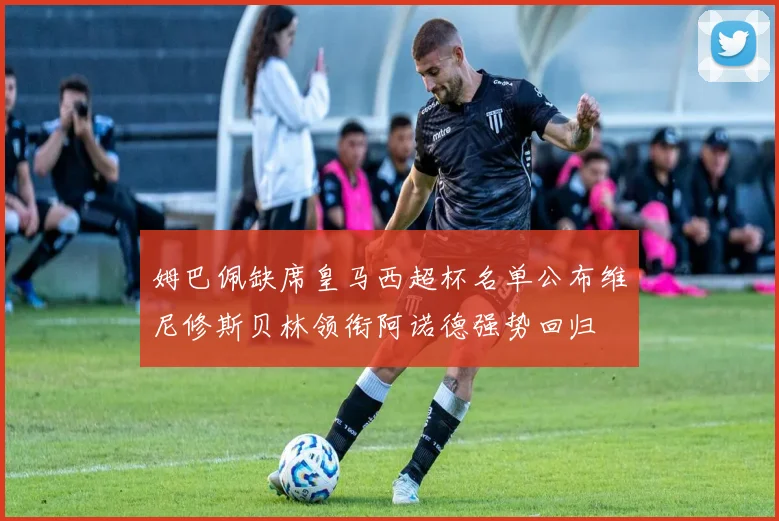 姆巴佩缺席皇马西超杯名单公布维尼修斯贝林领衔阿诺德强势回归
