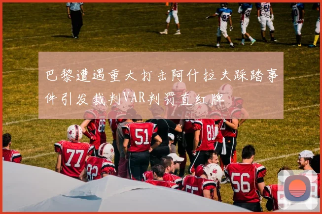 巴黎遭遇重大打击阿什拉夫踩踏事件引发裁判VAR判罚直红牌