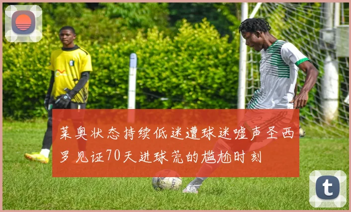 莱奥状态持续低迷遭球迷嘘声圣西罗见证70天进球荒的尴尬时刻