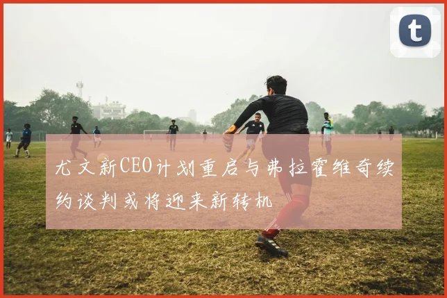 尤文新CEO计划重启与弗拉霍维奇续约谈判或将迎来新转机