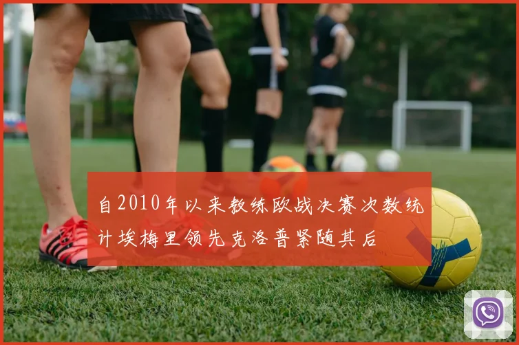 自2010年以来教练欧战决赛次数统计埃梅里领先克洛普紧随其后