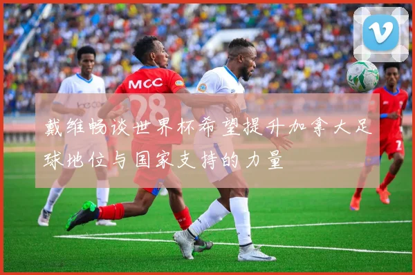 戴维畅谈世界杯希望提升加拿大足球地位与国家支持的力量