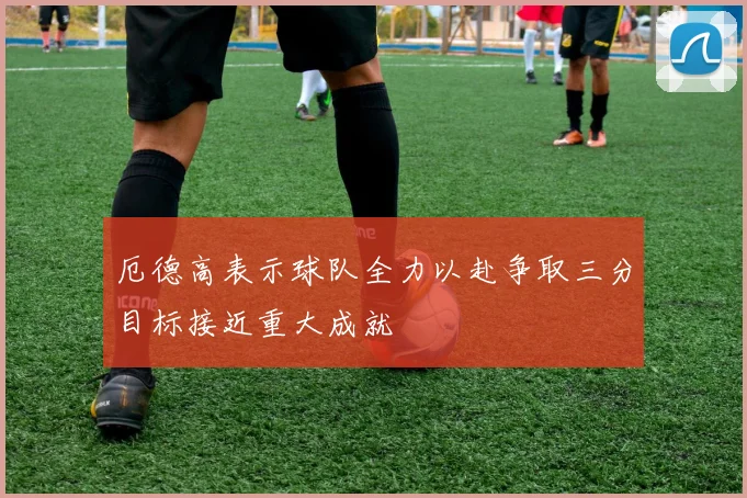 厄德高表示球队全力以赴争取三分目标接近重大成就