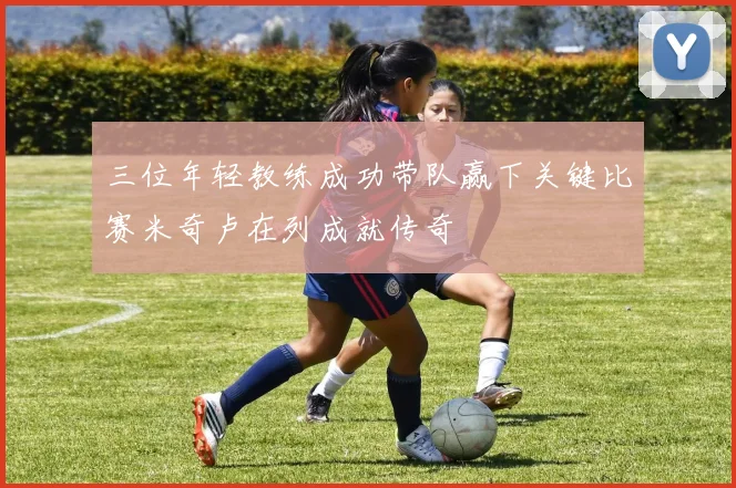 三位年轻教练成功带队赢下关键比赛米奇卢在列成就传奇