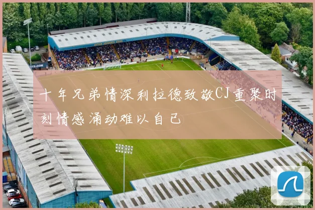 十年兄弟情深利拉德致敬CJ重聚时刻情感涌动难以自已