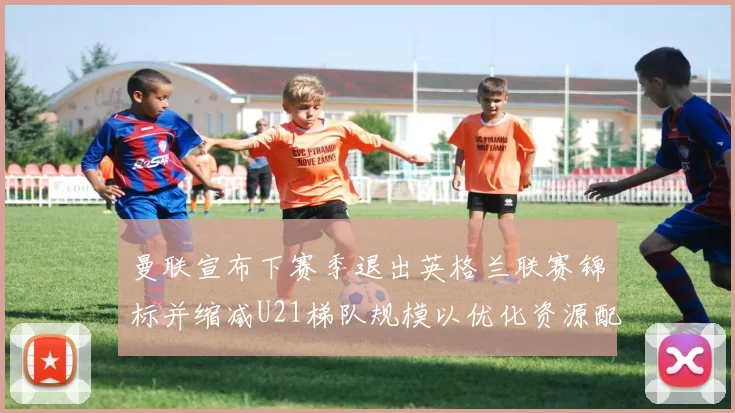 曼联宣布下赛季退出英格兰联赛锦标并缩减U21梯队规模以优化资源配置