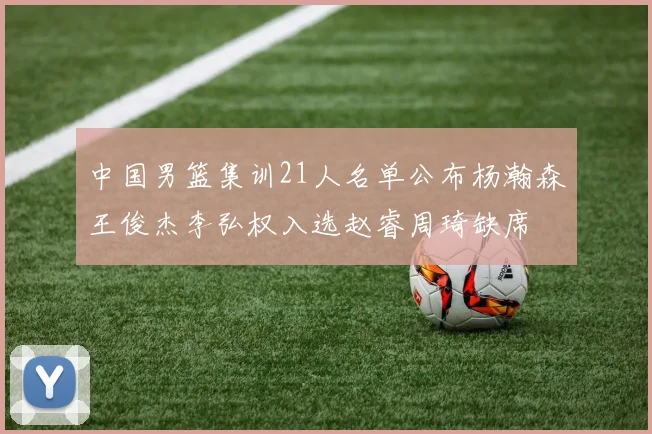 中国男篮集训21人名单公布杨瀚森王俊杰李弘权入选赵睿周琦缺席