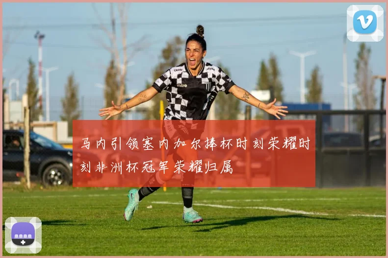 马内引领塞内加尔捧杯时刻荣耀时刻非洲杯冠军荣耀归属