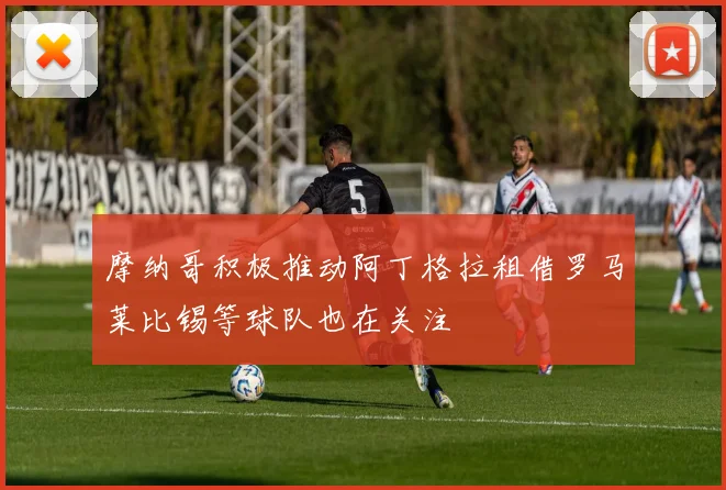 摩纳哥积极推动阿丁格拉租借罗马莱比锡等球队也在关注