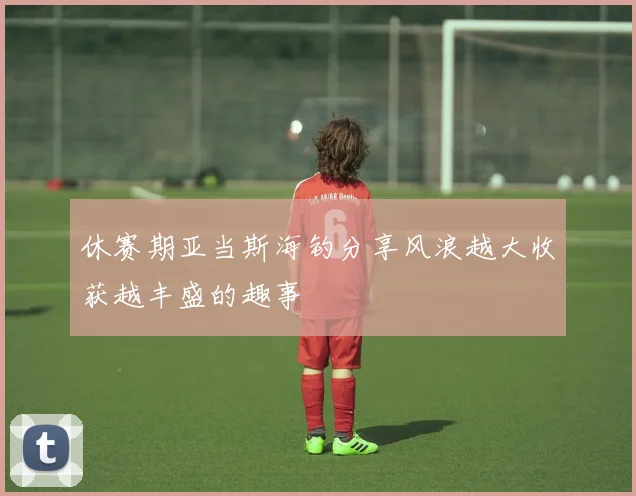 休赛期亚当斯海钓分享风浪越大收获越丰盛的趣事