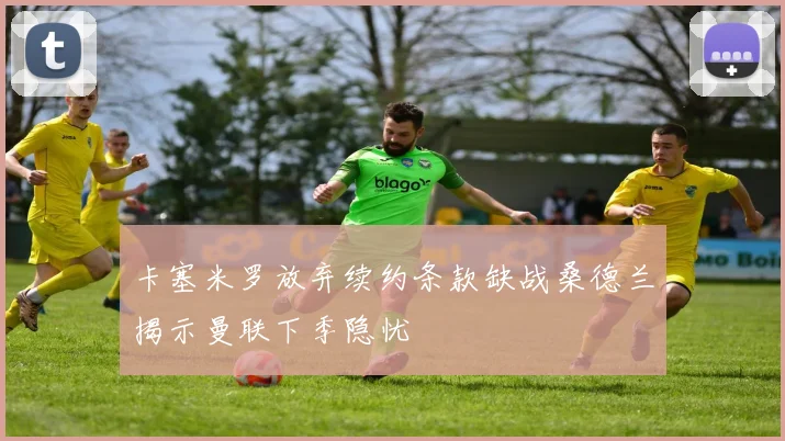 卡塞米罗放弃续约条款缺战桑德兰揭示曼联下季隐忧