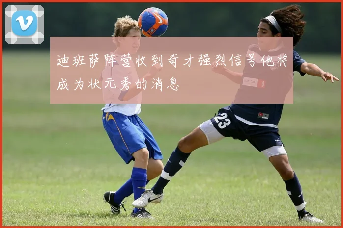 迪班萨阵营收到奇才强烈信号他将成为状元秀的消息