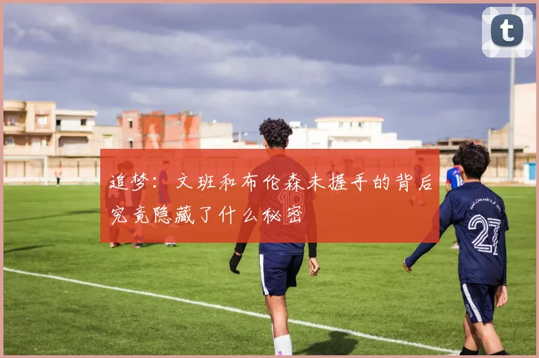 追梦：文班和布伦森未握手的背后究竟隐藏了什么秘密
